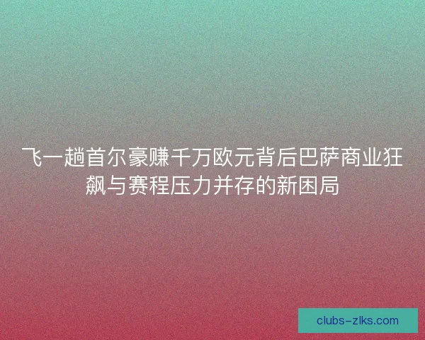 飞一趟首尔豪赚千万欧元背后巴萨商业狂飙与赛程压力并存的新困局