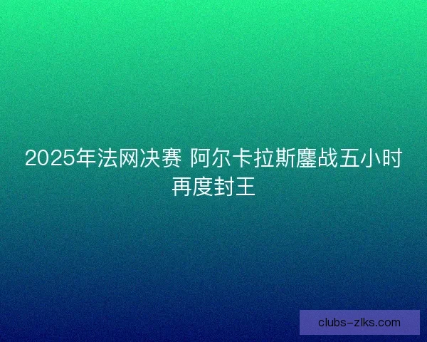 2025年法网决赛 阿尔卡拉斯鏖战五小时再度封王
